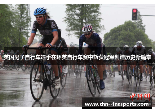 英国男子自行车选手在环英自行车赛中斩获冠军创造历史新篇章 英国男子自行车选手在环英自行车赛中斩获冠军创造历史新篇章