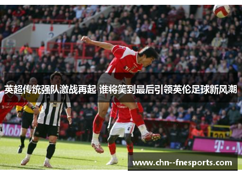 英超传统强队激战再起 谁将笑到最后引领英伦足球新风潮