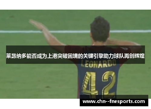 莱昂纳多能否成为上港突破困境的关键引擎助力球队再创辉煌