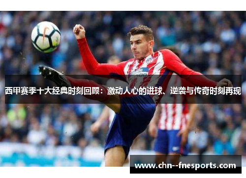 西甲赛季十大经典时刻回顾：激动人心的进球、逆袭与传奇时刻再现