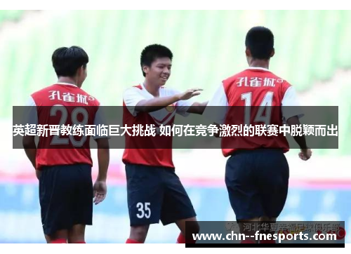 英超新晋教练面临巨大挑战 如何在竞争激烈的联赛中脱颖而出 英超新晋教练面临巨大挑战 如何在竞争激烈的联赛中脱颖而出