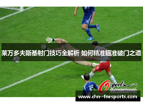 莱万多夫斯基射门技巧全解析 如何精准瞄准破门之道 莱万多夫斯基射门技巧全解析 如何精准瞄准破门之道