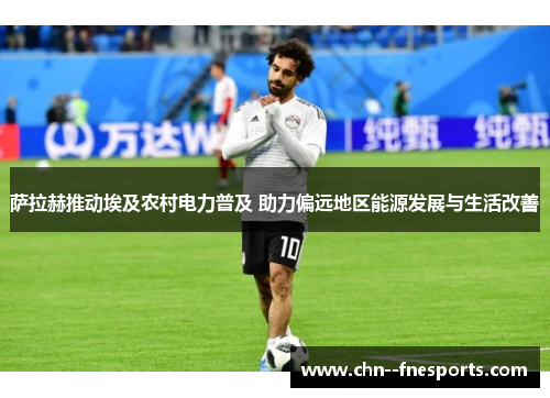 萨拉赫推动埃及农村电力普及 助力偏远地区能源发展与生活改善 萨拉赫推动埃及农村电力普及 助力偏远地区能源发展与生活改善