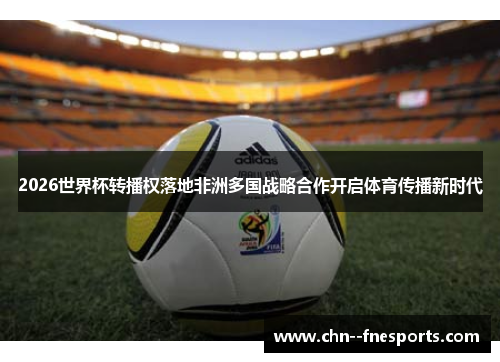 2026世界杯转播权落地非洲多国战略合作开启体育传播新时代 2026世界杯转播权落地非洲多国战略合作开启体育传播新时代