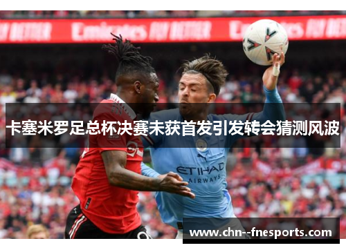 卡塞米罗足总杯决赛未获首发引发转会猜测风波 卡塞米罗足总杯决赛未获首发引发转会猜测风波