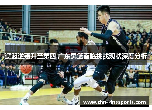辽篮逆袭升至第四 广东男篮面临挑战现状深度分析